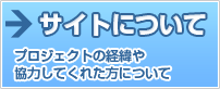 サイトについて プロジェクトの経緯や協力してくれた方について