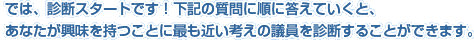 では、診断スタートです！下記の質問に順に答えていくと、あなたが興味を持つことに最も近い考えの議員を診断することができます。
